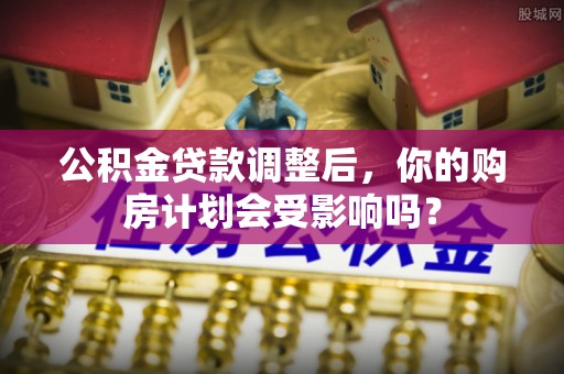 汉阴公积金贷款调整后，你的购房计划会受影响吗？