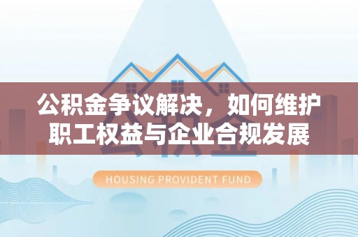 汉阴公积金争议解决，如何维护职工权益与企业合规发展