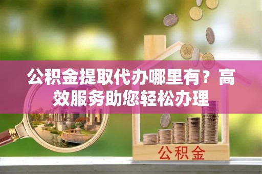 汉阴公积金提取代办哪里有？高效服务助您轻松办理