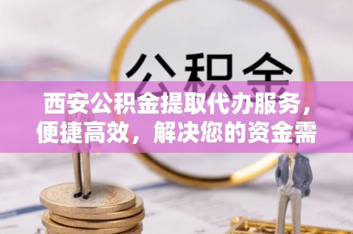 汉阴西安公积金提取代办服务，便捷高效，解决您的资金需求