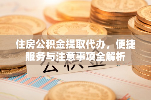 汉阴住房公积金提取代办，便捷服务与注意事项全解析