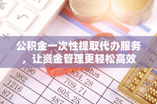 汉阴公积金一次性提取代办服务，让资金管理更轻松高效