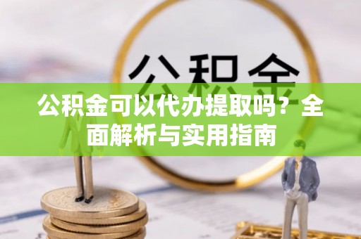 汉阴公积金可以代办提取吗？全面解析与实用指南