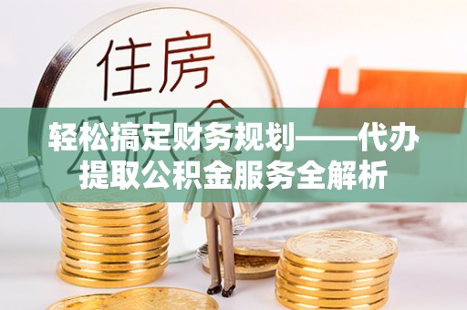汉阴轻松搞定财务规划——代办提取公积金服务全解析