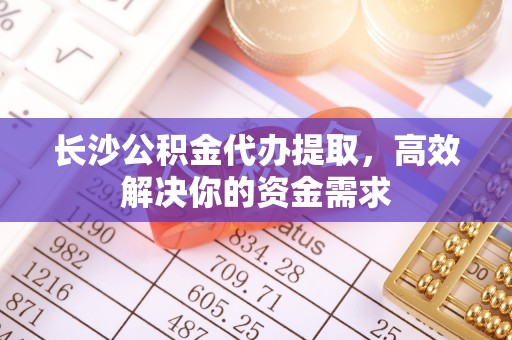 汉阴长沙公积金代办提取，高效解决你的资金需求