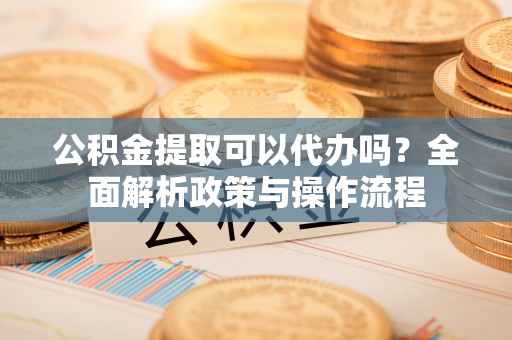 汉阴公积金提取可以代办吗？全面解析政策与操作流程