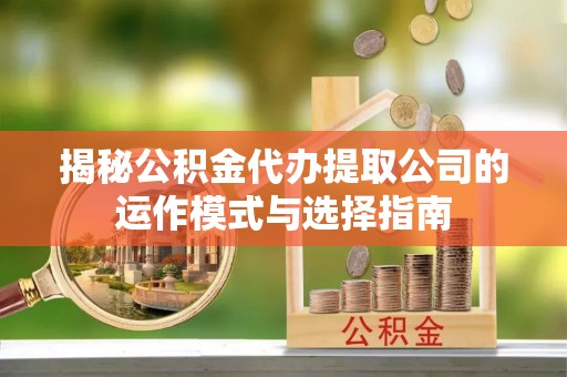 汉阴揭秘公积金代办提取公司的运作模式与选择指南