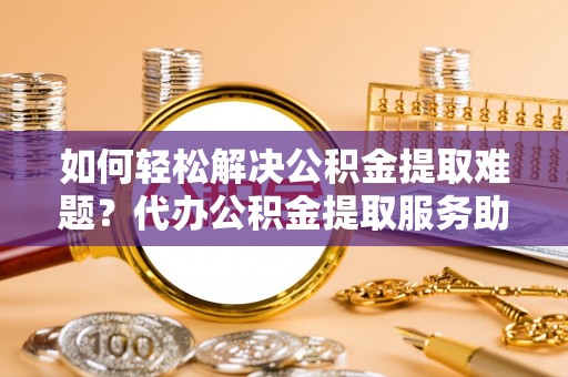 汉阴如何轻松解决公积金提取难题？代办公积金提取服务助您一臂之力