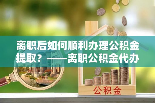 汉阴离职后如何顺利办理公积金提取？——离职公积金代办提取全攻略