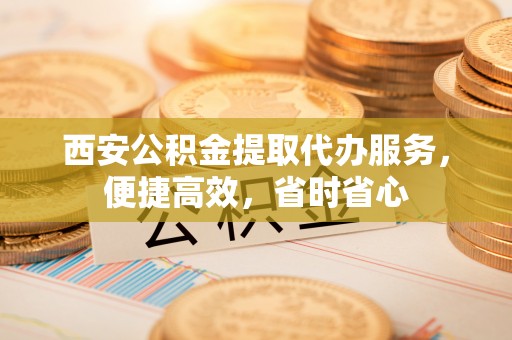 汉阴西安公积金提取代办服务，便捷高效，省时省心