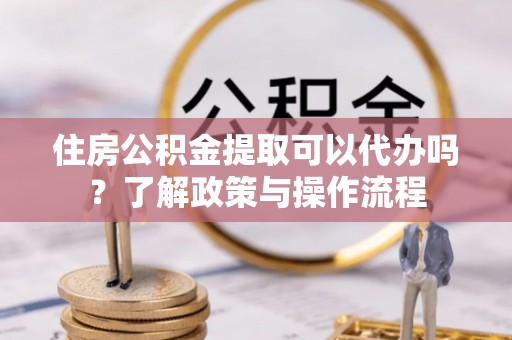 汉阴住房公积金提取可以代办吗？了解政策与操作流程