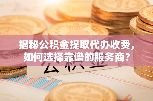 汉阴揭秘公积金提取代办收费，如何选择靠谱的服务商？