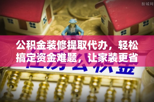 汉阴公积金装修提取代办，轻松搞定资金难题，让家装更省心