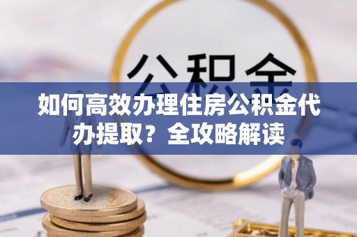 汉阴如何高效办理住房公积金代办提取？全攻略解读