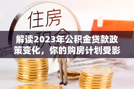 汉阴解读2023年公积金贷款政策变化，你的购房计划受影响了吗？