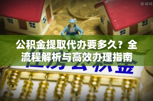 汉阴公积金提取代办要多久？全流程解析与高效办理指南