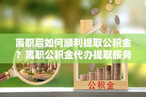 汉阴离职后如何顺利提取公积金？离职公积金代办提取服务助力无忧办理