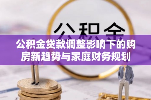 汉阴公积金贷款调整影响下的购房新趋势与家庭财务规划