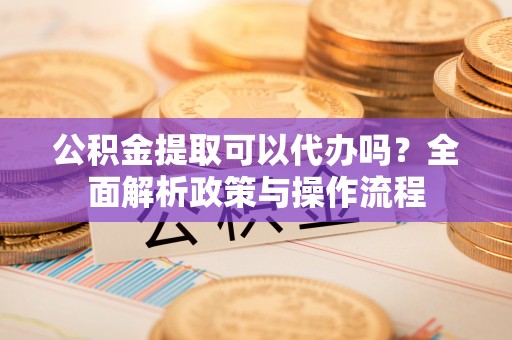 汉阴公积金提取可以代办吗？全面解析政策与操作流程