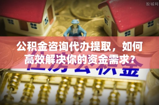 汉阴公积金咨询代办提取，如何高效解决你的资金需求？