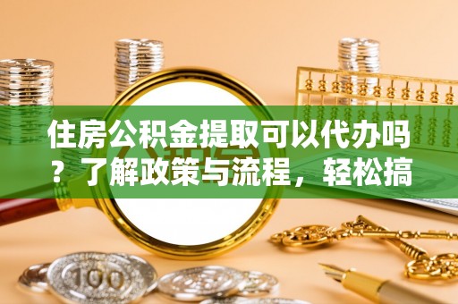 汉阴住房公积金提取可以代办吗？了解政策与流程，轻松搞定公积金提取