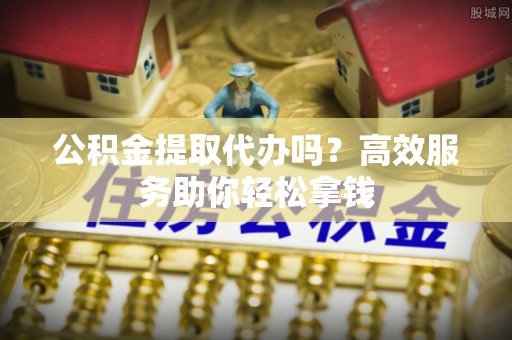 汉阴公积金提取代办吗？高效服务助你轻松拿钱