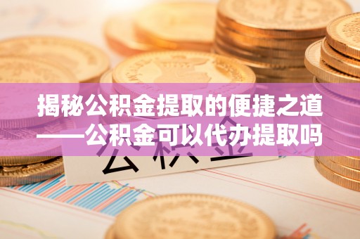 汉阴揭秘公积金提取的便捷之道——公积金可以代办提取吗？