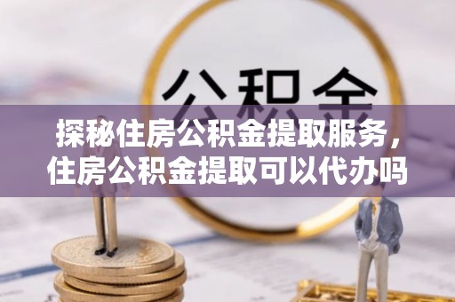 汉阴探秘住房公积金提取服务，住房公积金提取可以代办吗的全方位解析