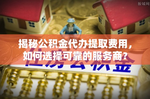 汉阴揭秘公积金代办提取费用，如何选择可靠的服务商？