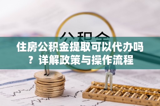 汉阴住房公积金提取可以代办吗？详解政策与操作流程