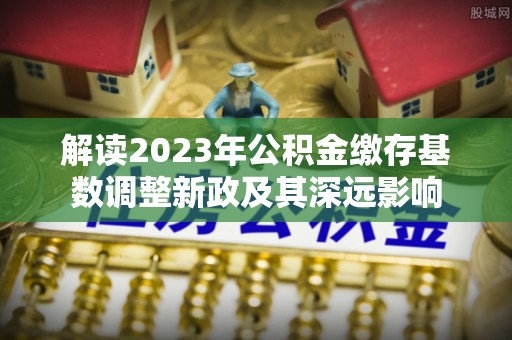 汉阴解读2023年公积金缴存基数调整新政及其深远影响