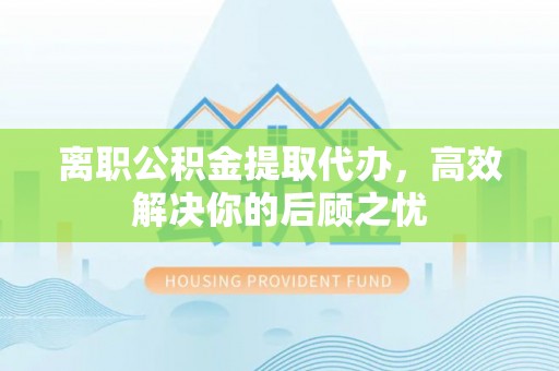 汉阴离职公积金提取代办，高效解决你的后顾之忧