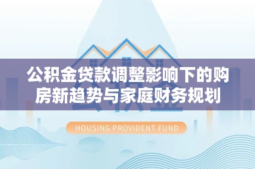 汉阴公积金贷款调整影响下的购房新趋势与家庭财务规划