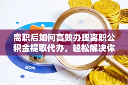 汉阴离职后如何高效办理离职公积金提取代办，轻松解决你的后顾之忧