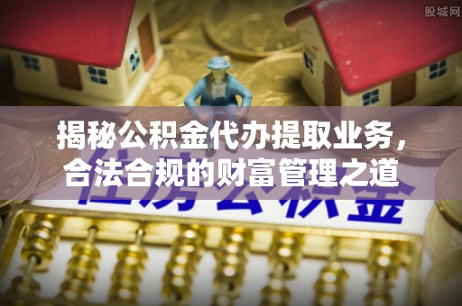 汉阴揭秘公积金代办提取业务，合法合规的财富管理之道