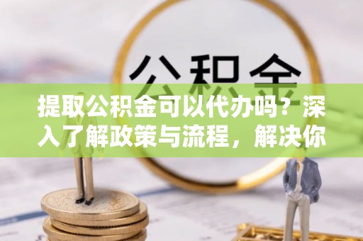 汉阴提取公积金可以代办吗？深入了解政策与流程，解决你的疑问