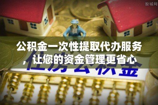 汉阴公积金一次性提取代办服务，让您的资金管理更省心