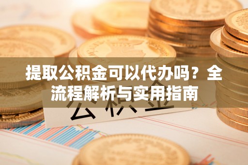 汉阴提取公积金可以代办吗？全流程解析与实用指南