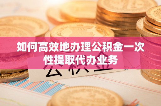 汉阴如何高效地办理公积金一次性提取代办业务