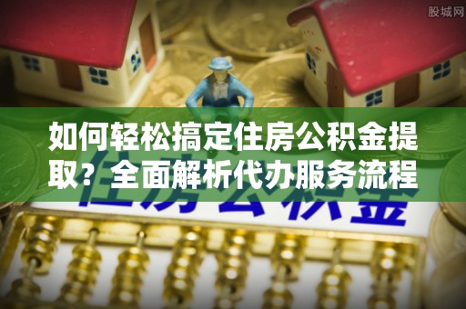 汉阴如何轻松搞定住房公积金提取？全面解析代办服务流程与优势