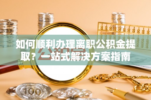 汉阴如何顺利办理离职公积金提取？一站式解决方案指南
