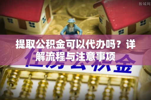汉阴提取公积金可以代办吗？详解流程与注意事项