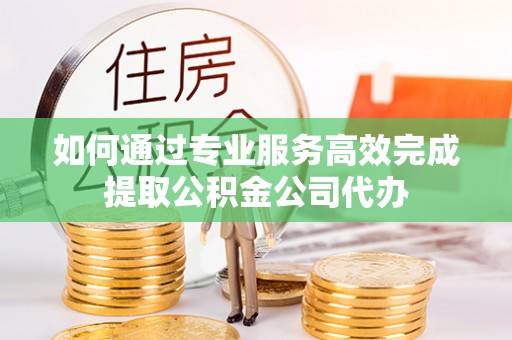 汉阴如何通过专业服务高效完成提取公积金公司代办