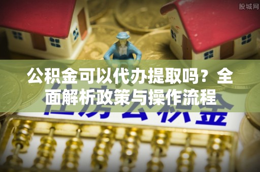 汉阴公积金可以代办提取吗？全面解析政策与操作流程