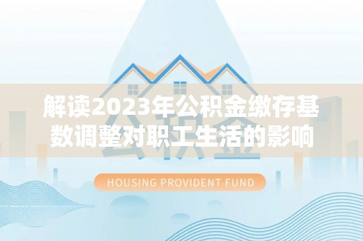 汉阴解读2023年公积金缴存基数调整对职工生活的影响