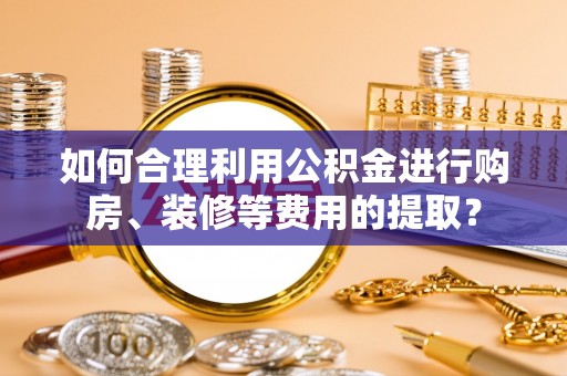 汉阴如何合理利用公积金进行购房、装修等费用的提取？