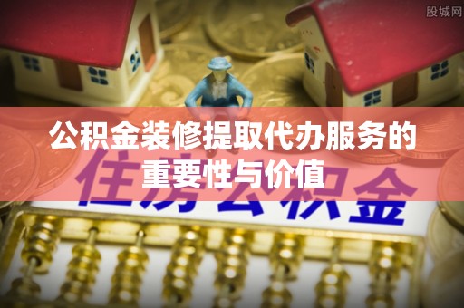 汉阴公积金装修提取代办服务的重要性与价值