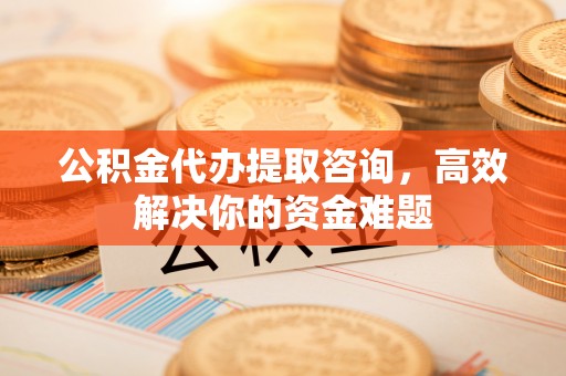 汉阴公积金代办提取咨询，高效解决你的资金难题