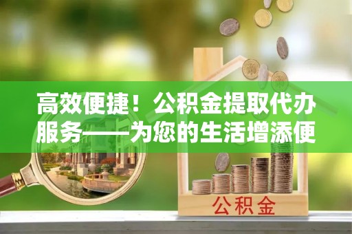 汉阴高效便捷！公积金提取代办服务——为您的生活增添便利