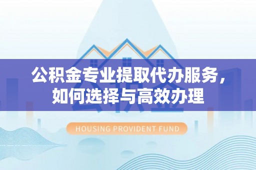 汉阴公积金专业提取代办服务，如何选择与高效办理